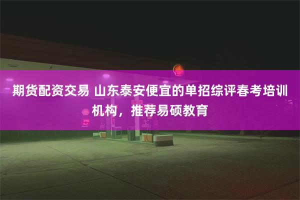 期货配资交易 山东泰安便宜的单招综评春考培训机构，推荐易硕教育