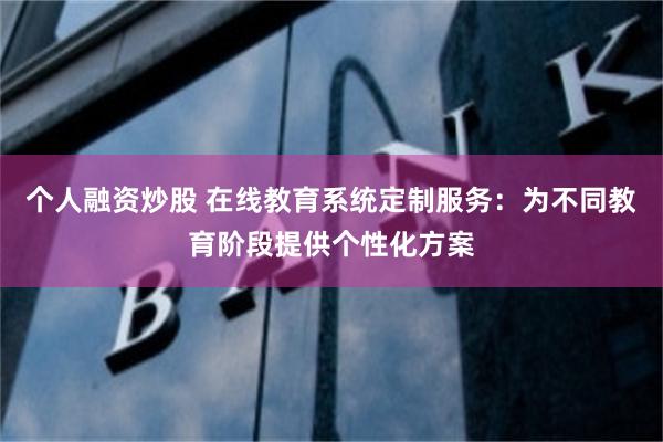 个人融资炒股 在线教育系统定制服务：为不同教育阶段提供个性化方案