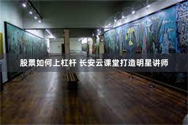 股票如何上杠杆 长安云课堂打造明星讲师