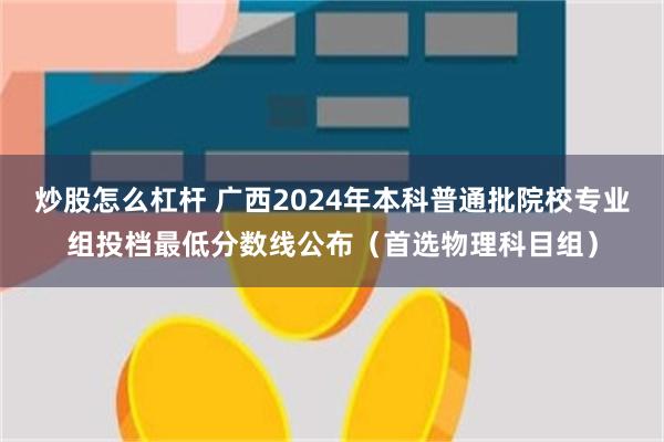 炒股怎么杠杆 广西2024年本科普通批院校专业组投档最低分数线公布（首选物理科目组）