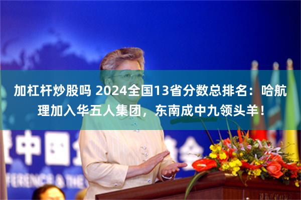 加杠杆炒股吗 2024全国13省分数总排名：哈航理加入华五人集团，东南成中九领头羊！