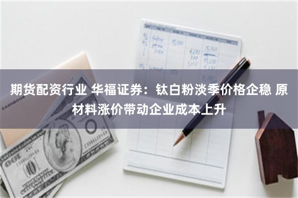 期货配资行业 华福证券：钛白粉淡季价格企稳 原材料涨价带动企业成本上升