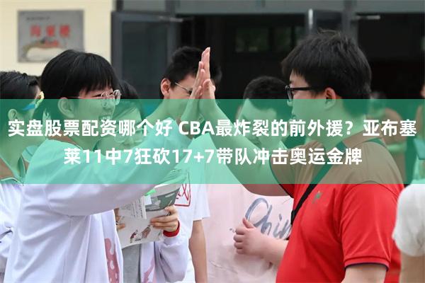 实盘股票配资哪个好 CBA最炸裂的前外援？亚布塞莱11中7狂砍17+7带队冲击奥运金牌