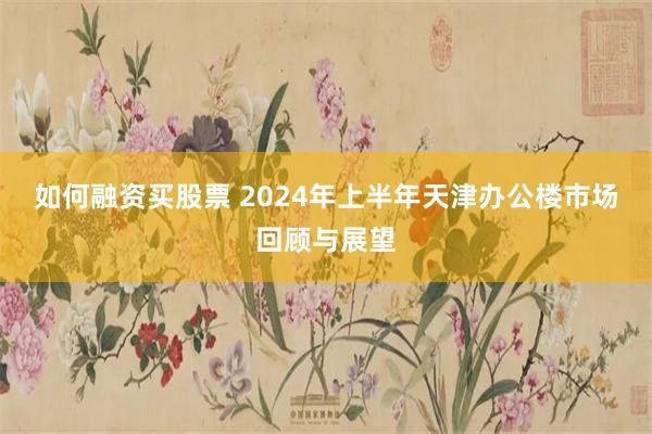 如何融资买股票 2024年上半年天津办公楼市场回顾与展望