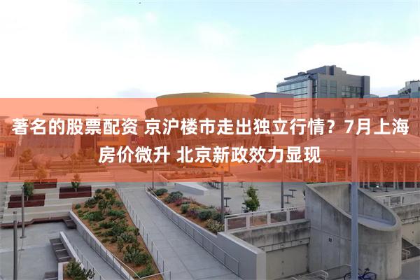 著名的股票配资 京沪楼市走出独立行情？7月上海房价微升 北京新政效力显现