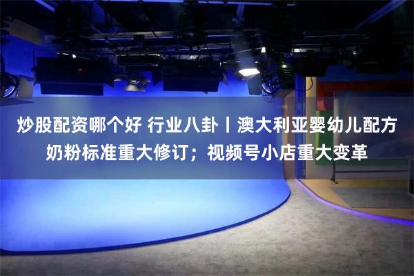 炒股配资哪个好 行业八卦丨澳大利亚婴幼儿配方奶粉标准重大修订；视频号小店重大变革