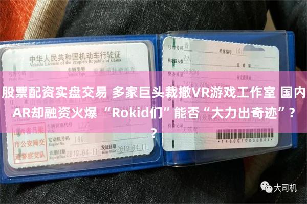 股票配资实盘交易 多家巨头裁撤VR游戏工作室 国内AR却融资火爆 “Rokid们”能否“大力出奇迹”？