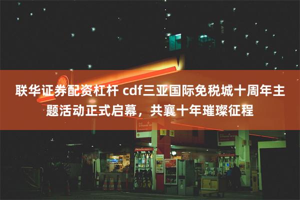 联华证券配资杠杆 cdf三亚国际免税城十周年主题活动正式启幕，共襄十年璀璨征程