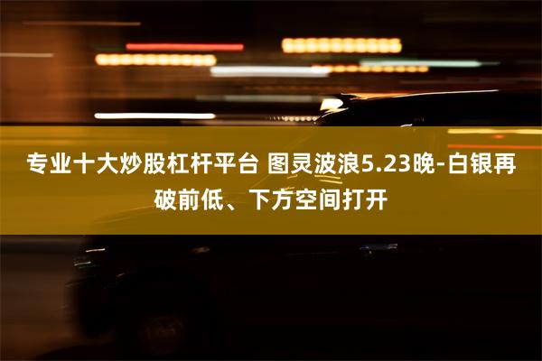 专业十大炒股杠杆平台 图灵波浪5.23晚-白银再破前低、下方空间打开