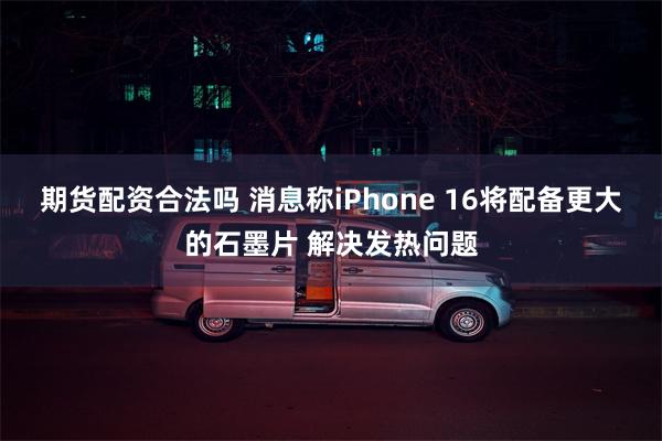 期货配资合法吗 消息称iPhone 16将配备更大的石墨片 解决发热问题