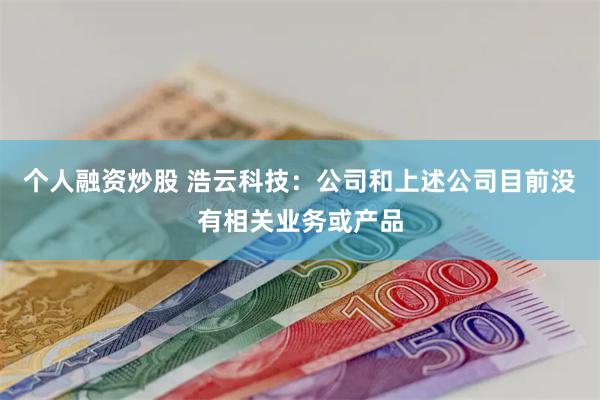 个人融资炒股 浩云科技：公司和上述公司目前没有相关业务或产品