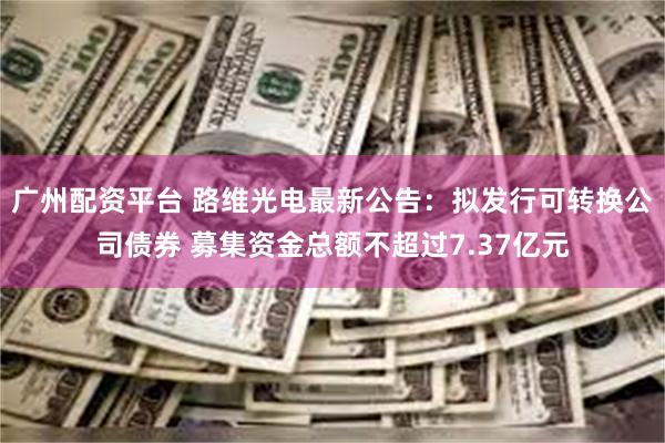 广州配资平台 路维光电最新公告：拟发行可转换公司债券 募集资金总额不超过7.37亿元