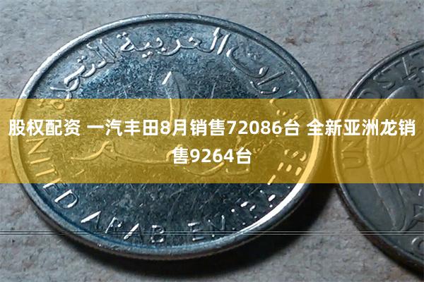 股权配资 一汽丰田8月销售72086台 全新亚洲龙销售9264台