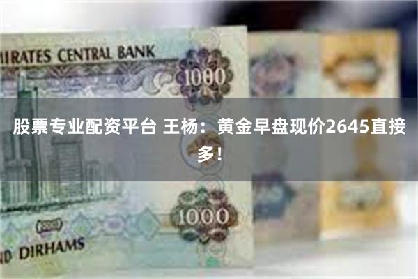 股票专业配资平台 王杨：黄金早盘现价2645直接多！