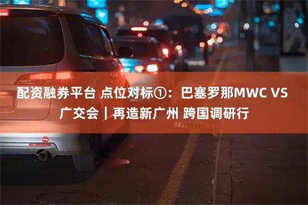 配资融券平台 点位对标①：巴塞罗那MWC VS 广交会｜再造新广州 跨国调研行