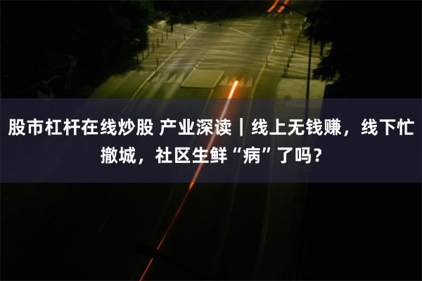 股市杠杆在线炒股 产业深读｜线上无钱赚，线下忙撤城，社区生鲜“病”了吗？