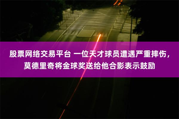 股票网络交易平台 一位天才球员遭遇严重摔伤，莫德里奇将金球奖送给他合影表示鼓励