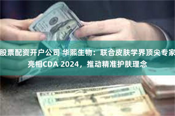 股票配资开户公司 华熙生物：联合皮肤学界顶尖专家亮相CDA 2024，推动精准护肤理念