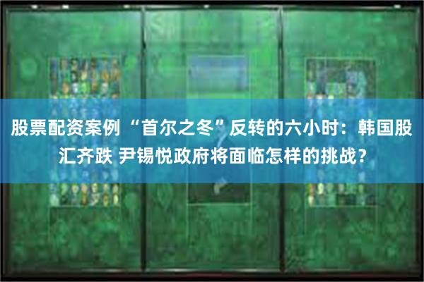 股票配资案例 “首尔之冬”反转的六小时：韩国股汇齐跌 尹锡悦政府将面临怎样的挑战？