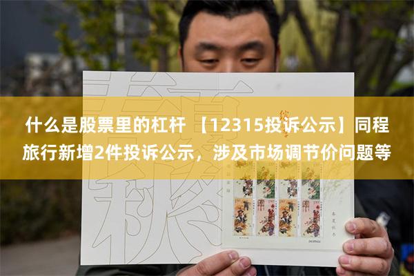 什么是股票里的杠杆 【12315投诉公示】同程旅行新增2件投诉公示，涉及市场调节价问题等