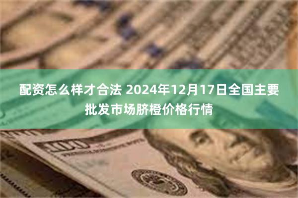 配资怎么样才合法 2024年12月17日全国主要批发市场脐橙价格行情