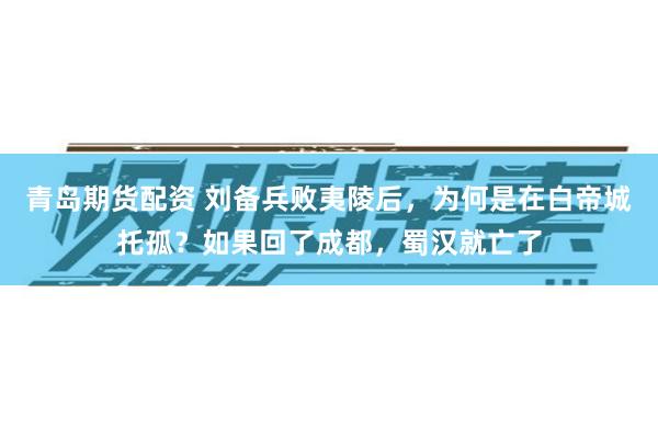 青岛期货配资 刘备兵败夷陵后，为何是在白帝城托孤？如果回了成都，蜀汉就亡了