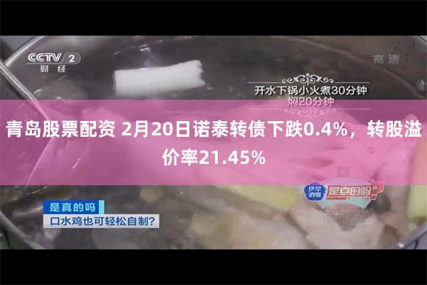 青岛股票配资 2月20日诺泰转债下跌0.4%，转股溢价率21.45%