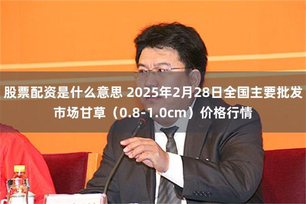 股票配资是什么意思 2025年2月28日全国主要批发市场甘草（0.8-1.0cm）价格行情