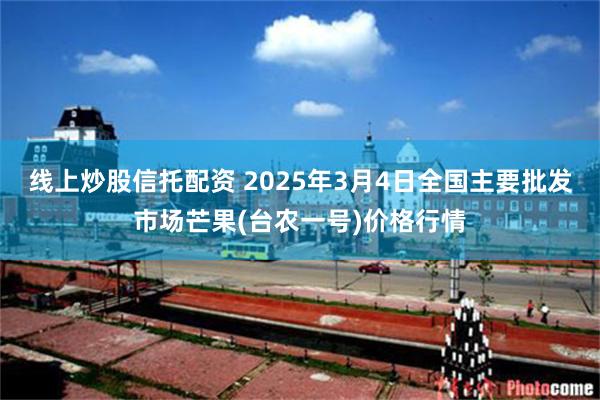 线上炒股信托配资 2025年3月4日全国主要批发市场芒果(台农一号)价格行情