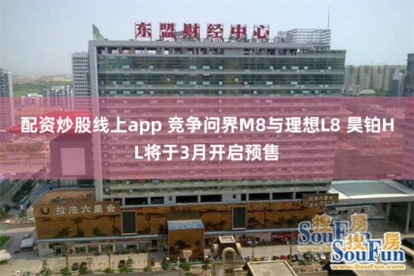 配资炒股线上app 竞争问界M8与理想L8 昊铂HL将于3月开启预售